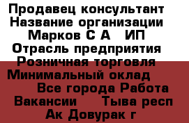 Продавец-консультант › Название организации ­ Марков С.А., ИП › Отрасль предприятия ­ Розничная торговля › Минимальный оклад ­ 11 000 - Все города Работа » Вакансии   . Тыва респ.,Ак-Довурак г.